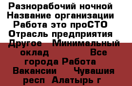 Разнорабочий ночной › Название организации ­ Работа-это проСТО › Отрасль предприятия ­ Другое › Минимальный оклад ­ 19 305 - Все города Работа » Вакансии   . Чувашия респ.,Алатырь г.